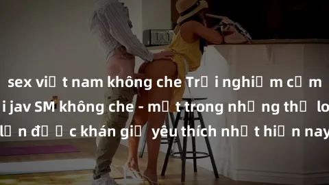 sex việt nam không che Trải nghiệm cảm xúc thăng hoa với jav SM không che - một trong những thể loại phim người lớn được khán giả yêu thích nhất hiện nay. Đảm bảo đem lại sự hấp dẫn, kích thích tối đa