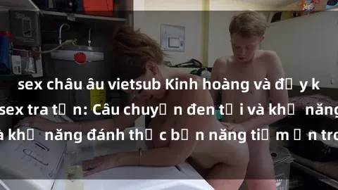 sex châu âu vietsub Kinh hoàng và đầy kích thích với phim sex tra tấn: Câu chuyện đen tối và khả năng đánh thức bản năng tiềm ẩn trong con người