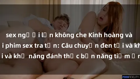 sex người lớn không che Kinh hoàng và đầy kích thích với phim sex tra tấn: Câu chuyện đen tối và khả năng đánh thức bản năng tiềm ẩn trong con người