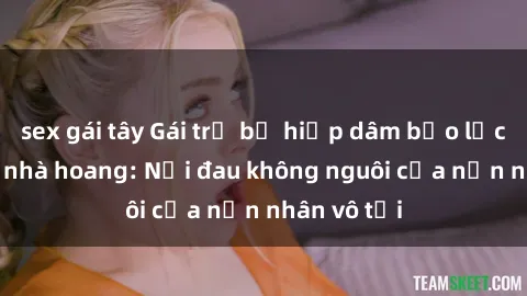 sex gái tây Gái trẻ bị hiếp dâm bạo lực trong căn nhà hoang: Nỗi đau không nguôi của nạn nhân vô tội