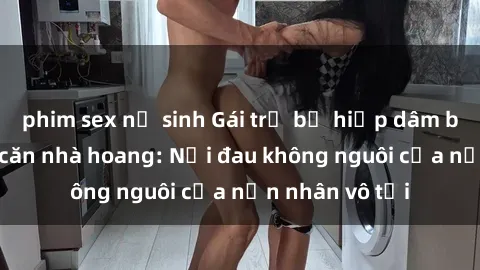phim sex nữ sinh Gái trẻ bị hiếp dâm bạo lực trong căn nhà hoang: Nỗi đau không nguôi của nạn nhân vô tội