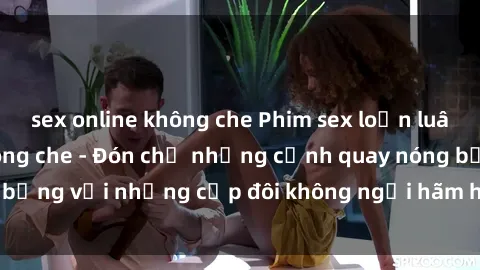 sex online không che Phim sex loạn luân đầy kích thích không che - Đón chờ những cảnh quay nóng bỏng với những cặp đôi không ngại hãm hiếp gia đình trong lòng