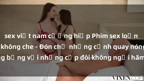 sex việt nam cưỡng hiếp Phim sex loạn luân đầy kích thích không che - Đón chờ những cảnh quay nóng bỏng với những cặp đôi không ngại hãm hiếp gia đình trong lòng