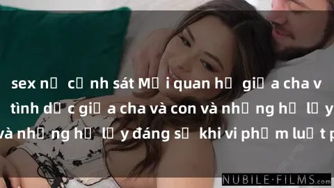 sex nữ cảnh sát Mối quan hệ giữa cha và con: Sự thật về tình dục giữa cha và con và những hệ lụy đáng sợ khi vi phạm luật pháp.