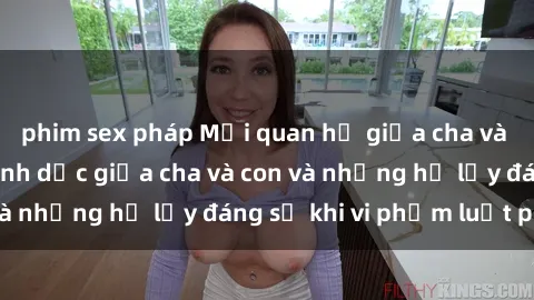 phim sex pháp Mối quan hệ giữa cha và con: Sự thật về tình dục giữa cha và con và những hệ lụy đáng sợ khi vi phạm luật pháp.