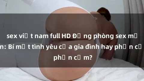 sex việt nam full HD Động phòng sex mẹ con: Bí mật tình yêu của gia đình hay phản cảm?