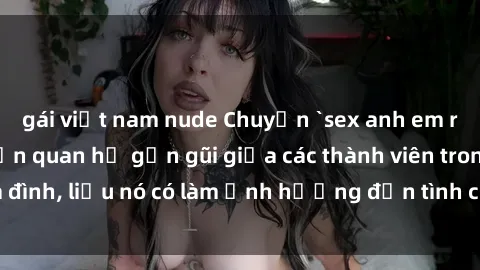 gái việt nam nude Chuyện `sex anh em ruột` - Đề cập đến quan hệ gần gũi giữa các thành viên trong gia đình, liệu nó có làm ảnh hưởng đến tình cảm gia đình hay không?