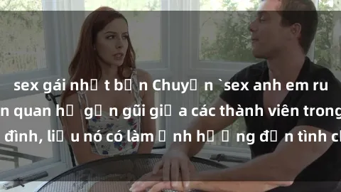sex gái nhật bản Chuyện `sex anh em ruột` - Đề cập đến quan hệ gần gũi giữa các thành viên trong gia đình, liệu nó có làm ảnh hưởng đến tình cảm gia đình hay không?