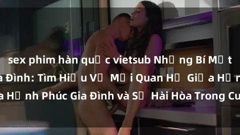 sex phim hàn quốc vietsub Những Bí Mật trong Tình Dục Gia Đình: Tìm Hiểu Về Mối Quan Hệ Giữa Hạnh Phúc Gia Đình và Sự Hài Hòa Trong Cuộc Sống Tình Dục