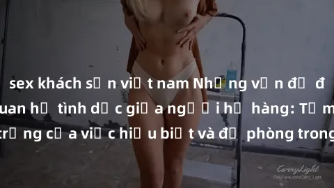sex khách sạn việt nam Những vấn đề đáng quan tâm về quan hệ tình dục giữa người họ hàng: Tầm quan trọng của việc hiểu biết và đề phòng trong việc tiếp xúc trong gia đình.