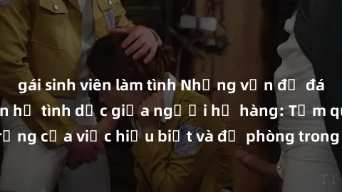 gái sinh viên làm tình Những vấn đề đáng quan tâm về quan hệ tình dục giữa người họ hàng: Tầm quan trọng của việc hiểu biết và đề phòng trong việc tiếp xúc trong gia đình.