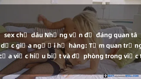 sex chị dâu Những vấn đề đáng quan tâm về quan hệ tình dục giữa người họ hàng: Tầm quan trọng của việc hiểu biết và đề phòng trong việc tiếp xúc trong gia đình.