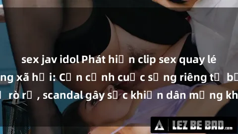 sex jav idol Phát hiện clip sex quay lén hot nhất trên mạng xã hội: Cận cảnh cuộc sống riêng tư bị rò rỉ, scandal gây sốc khiến dân mạng không khỏi bàng hoàng