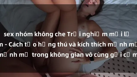 sex nhóm không che Trải nghiệm mới lạ với sex phòng tắm - Cách tạo hứng thú và kích thích mạnh mẽ trong không gian vô cùng gợi cảm và lãng mạn