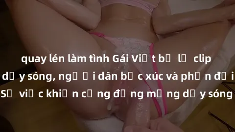 quay lén làm tình Gái Việt bị lộ clip sex khiến dư luận dậy sóng, người dân bức xúc và phản đối gay gắt. Sự việc khiến cộng đồng mạng dậy sóng và yêu cầu xử lý nghiêm ngặt.