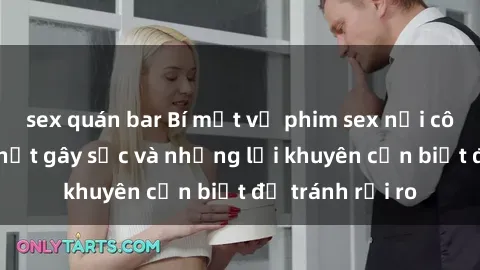 sex quán bar Bí mật về phim sex nơi công cộng: Sự thật gây sốc và những lời khuyên cần biết để tránh rủi ro