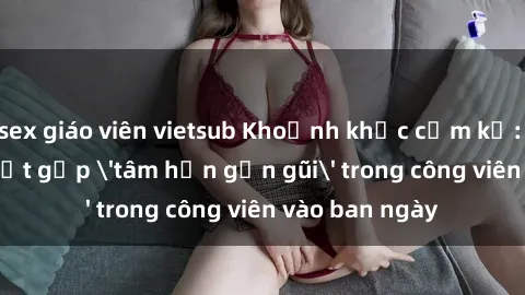 sex giáo viên vietsub Khoảnh khắc cấm kỵ: Cặp đôi bị bắt gặp 'tâm hồn gần gũi' trong công viên vào ban ngày