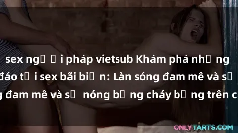 sex người pháp vietsub Khám phá những trải nghiệm độc đáo tại sex bãi biển: Làn sóng đam mê và sự nóng bỏng cháy bỏng trên cát trắng