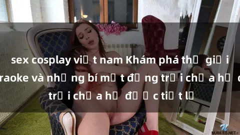 sex cosplay việt nam Khám phá thế giới sex quán karaoke và những bí mật động trời chưa hề được tiết lộ
