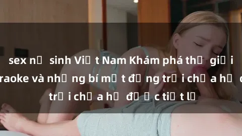 sex nữ sinh Việt Nam Khám phá thế giới sex quán karaoke và những bí mật động trời chưa hề được tiết lộ