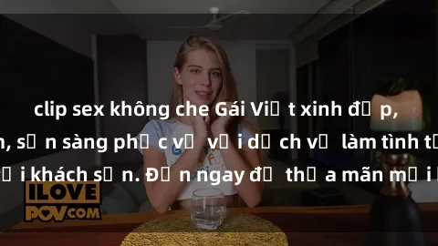 clip sex không che Gái Việt xinh đẹp, nồng nàn tình cảm, sẵn sàng phục vụ với dịch vụ làm tình tại khách sạn. Đến ngay để thỏa mãn mọi khao khát của bạn!