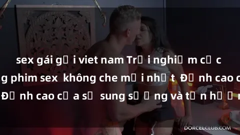 sex gái gọi viet nam Trải nghiệm cực kỳ nóng bỏng trong phim sex  không che mới nhất  Đỉnh cao của sự sung sướng và tận hưởng chân thật