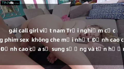 gái call girl việt nam Trải nghiệm cực kỳ nóng bỏng trong phim sex  không che mới nhất  Đỉnh cao của sự sung sướng và tận hưởng chân thật