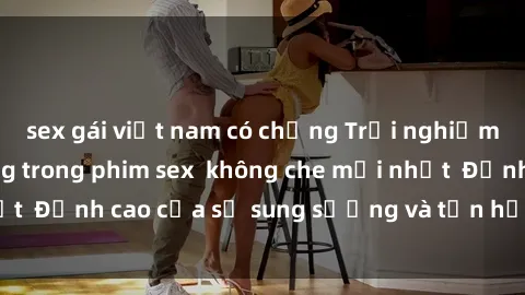 sex gái việt nam có chồng Trải nghiệm cực kỳ nóng bỏng trong phim sex  không che mới nhất  Đỉnh cao của sự sung sướng và tận hưởng chân thật