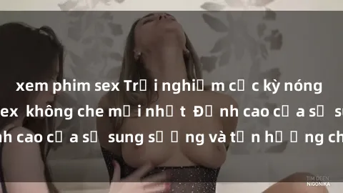 xem phim sex Trải nghiệm cực kỳ nóng bỏng trong phim sex  không che mới nhất  Đỉnh cao của sự sung sướng và tận hưởng chân thật