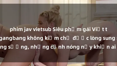 phim jav vietsub Siêu phẩm gái Việt tham gia trong buổi gangbang không kiềm chế được lòng sung sướng, những cảnh nóng nảy khiến ai cũng phải mãn nhãn