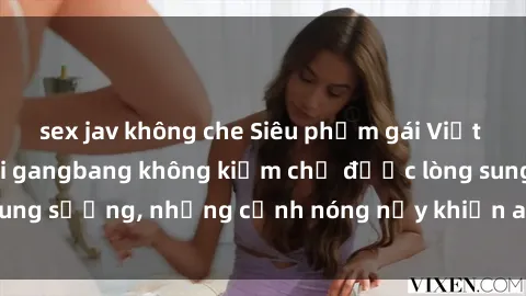 sex jav không che Siêu phẩm gái Việt tham gia trong buổi gangbang không kiềm chế được lòng sung sướng, những cảnh nóng nảy khiến ai cũng phải mãn nhãn