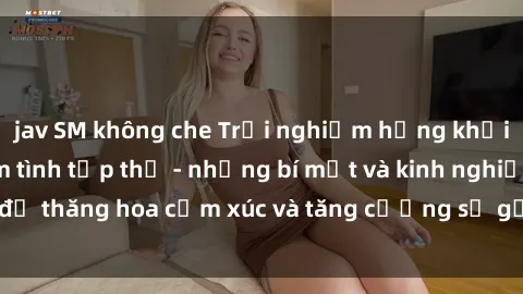 jav SM không che Trải nghiệm hứng khởi cùng với việc làm tình tập thể - những bí mật và kinh nghiệm để thăng hoa cảm xúc và tăng cường sự gắn kết trong mối quan hệ