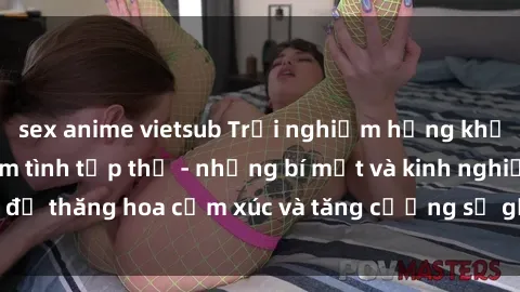 sex anime vietsub Trải nghiệm hứng khởi cùng với việc làm tình tập thể - những bí mật và kinh nghiệm để thăng hoa cảm xúc và tăng cường sự gắn kết trong mối quan hệ