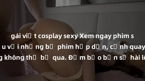 gái việt cosplay sexy Xem ngay phim sex bukkake hàng đầu với những bộ phim hấp dẫn, cảnh quay nóng bỏng không thể bỏ qua. Đảm bảo bạn sẽ hài lòng với trải nghiệm mới lạ này!