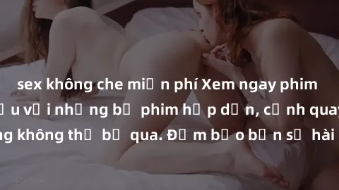 sex không che miễn phí Xem ngay phim sex bukkake hàng đầu với những bộ phim hấp dẫn, cảnh quay nóng bỏng không thể bỏ qua. Đảm bảo bạn sẽ hài lòng với trải nghiệm mới lạ này!