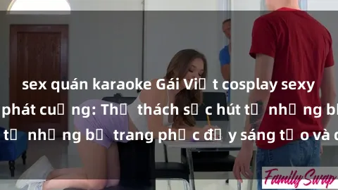 sex quán karaoke Gái Việt cosplay sexy khiến fan hâm mộ phát cuồng: Thử thách sức hút từ những bộ trang phục đầy sáng tạo và quyến rũ!
