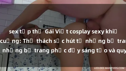 sex tập thể Gái Việt cosplay sexy khiến fan hâm mộ phát cuồng: Thử thách sức hút từ những bộ trang phục đầy sáng tạo và quyến rũ!