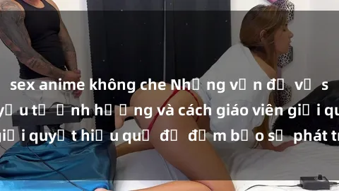 sex anime không che Những vấn đề về sex học sinh: Các yếu tố ảnh hưởng và cách giáo viên giải quyết hiệu quả để đảm bảo sự phát triển toàn diện.