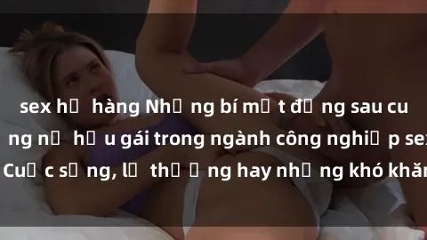 sex họ hàng Những bí mật đằng sau cuộc sống của những nữ hầu gái trong ngành công nghiệp sex: Cuộc sống, lẽ thường hay những khó khăn mà họ phải đối mặt.