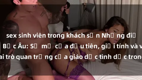 sex sinh viên trong khách sạn Những điều thú vị về sex ở Bắc Âu: Sự mở cửa đầu tiên, giới tính và vai trò quan trọng của giáo dục tình dục trong các quốc gia này.