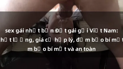 sex gái nhật bản Đặt gái gọi Việt Nam: Dịch vụ chất lượng, giá cả hợp lý, đảm bảo bí mật và an toàn