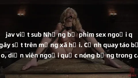 jav việt sub Những bộ phim sex ngoại quốc nổi tiếng và gây sốt trên mạng xã hội. Cảnh quay táo bạo, diễn viên ngoại quốc nóng bỏng trong các tác phẩm đỉnh cao.