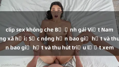 clip sex không che Bộ ảnh gái Việt Nam nude gây sốt mạng xã hội: Sắc nóng hơn bao giờ hết và thu hút triệu lượt xem