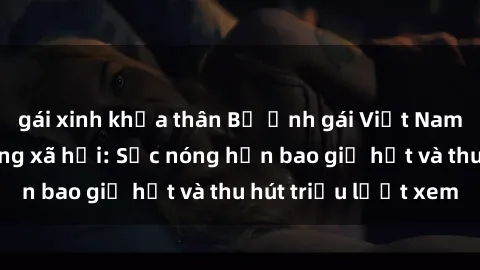 gái xinh khỏa thân Bộ ảnh gái Việt Nam nude gây sốt mạng xã hội: Sắc nóng hơn bao giờ hết và thu hút triệu lượt xem
