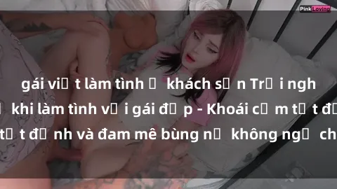 gái việt làm tình ở khách sạn Trải nghiệm cực kỳ thú vị khi làm tình với gái đẹp - Khoái cảm tột đỉnh và đam mê bùng nổ không ngờ chỉ trong một đêm!