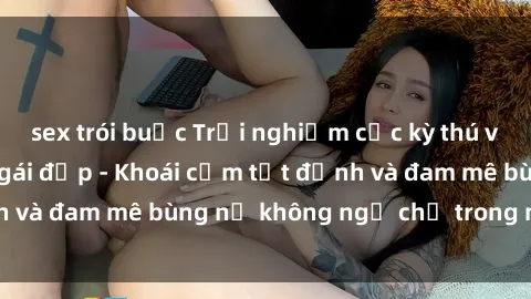 sex trói buộc Trải nghiệm cực kỳ thú vị khi làm tình với gái đẹp - Khoái cảm tột đỉnh và đam mê bùng nổ không ngờ chỉ trong một đêm!
