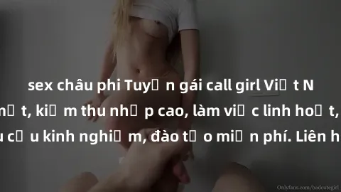 sex châu phi Tuyển gái call girl Việt Nam gợi cảm, đẹp mắt, kiếm thu nhập cao, làm việc linh hoạt, không yêu cầu kinh nghiệm, đào tạo miễn phí. Liên hệ ngay để biết thêm chi tiết!