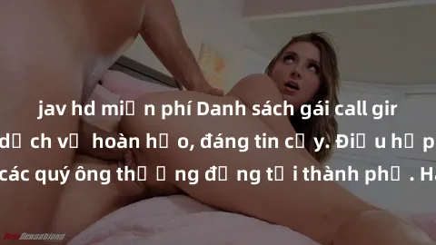 jav hd miễn phí Danh sách gái call girl vip chất lượng, dịch vụ hoàn hảo, đáng tin cậy. Điều hấp dẫn cho các quý ông thượng đẳng tại thành phố. Hãy nhấc máy và đặt lịch ngay!