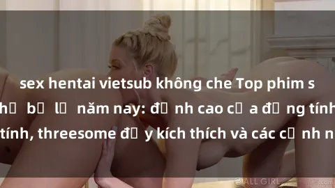 sex hentai vietsub không che Top phim sex hot nhất không thể bỏ lỡ năm nay: đỉnh cao của đồng tính, threesome đầy kích thích và các cảnh nóng đang gây sốt!