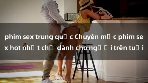 phim sex trung quốc Chuyên mục phim sex hot nhất chỉ dành cho người trên tuổi